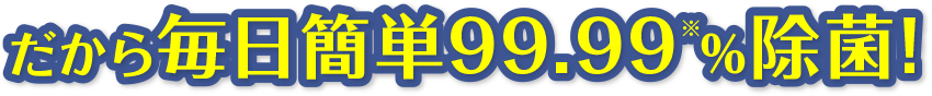 だから毎日簡単99.99%除菌!