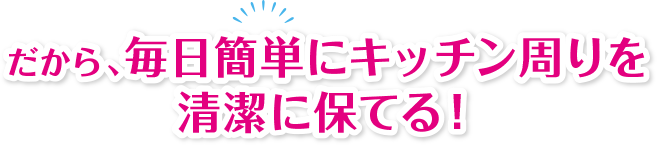 だから、毎日簡単にキッチン周りを清潔に保てる!