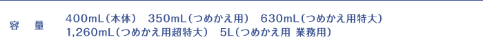 容量:400mL(本体) 350mL(つめかえ用) 630mL(つめかえ用特大) 1,260mL(つめかえ用超特大) 5L(つめかえ用業務用)