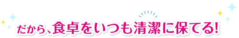 だから、食卓をいつも清潔に保てる!