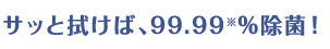 サッと拭けば、99.99※%除菌!