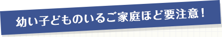 幼い子どものいるご家庭ほど要注意!