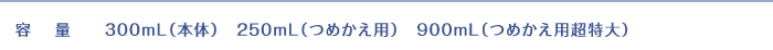 容量:300mL(本体) 250ml(つめかえ用) 900ml(つめかえ用超特大)